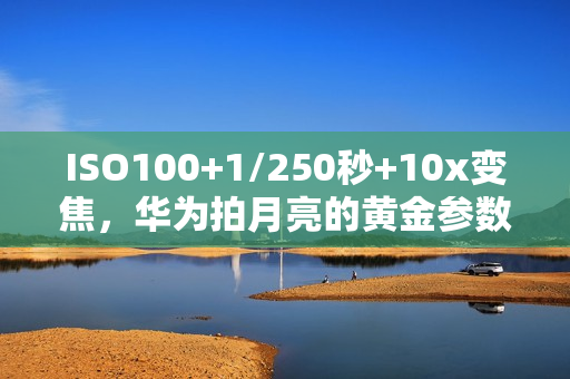 ISO100+1/250秒+10x变焦，华为拍月亮的黄金参数，让中秋月色定格成诗