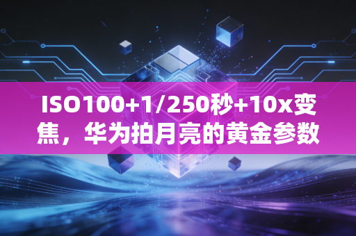 ISO100+1/250秒+10x变焦，华为拍月亮的黄金参数，让中秋月色定格成诗