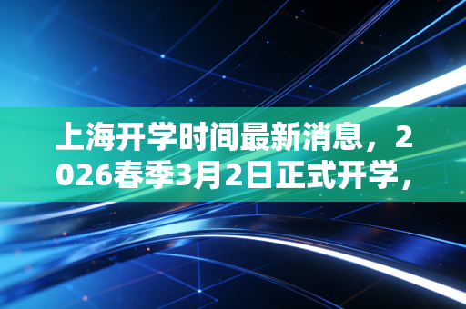 上海开学时间最新消息，2026春季3月2日正式开学，多方群体迎来收心倒计时