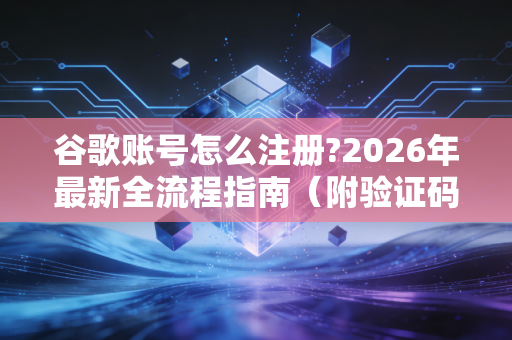 谷歌账号怎么注册?2026年最新全流程指南（附验证码难题破解技巧）