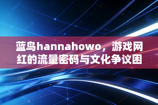 蓝鸟hannahowo，游戏网红的流量密码与文化争议困境