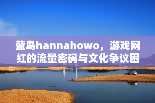 蓝鸟hannahowo，游戏网红的流量密码与文化争议困境