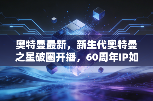 奥特曼最新，新生代奥特曼之星破圈开播，60周年IP如何成为Z世代的精神灯塔？