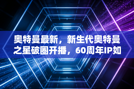 奥特曼最新，新生代奥特曼之星破圈开播，60周年IP如何成为Z世代的精神灯塔？
