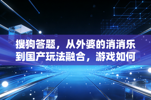 搜狗答题，从外婆的消消乐到国产玩法融合，游戏如何成为生活的隐形纽带？