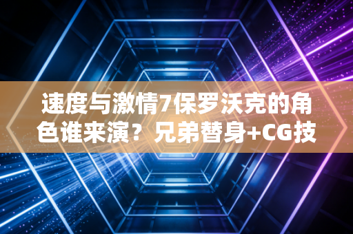 速度与激情7保罗沃克的角色谁来演？兄弟替身+CG技术成就最温柔的告别
