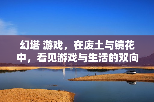 幻塔 游戏，在废土与镜花中，看见游戏与生活的双向奔赴