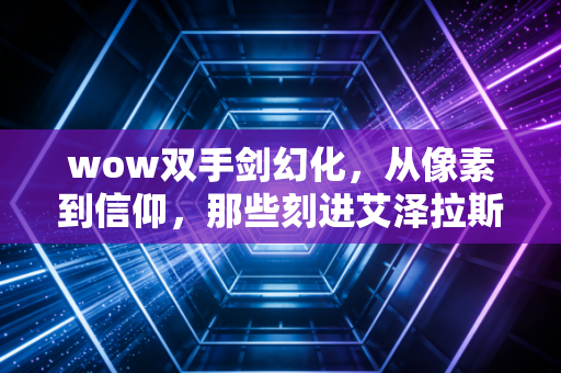 wow双手剑幻化，从像素到信仰，那些刻进艾泽拉斯DNA的利刃美学