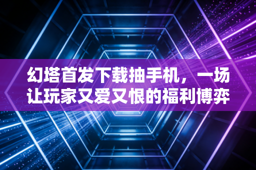 幻塔首发下载抽手机，一场让玩家又爱又恨的福利博弈