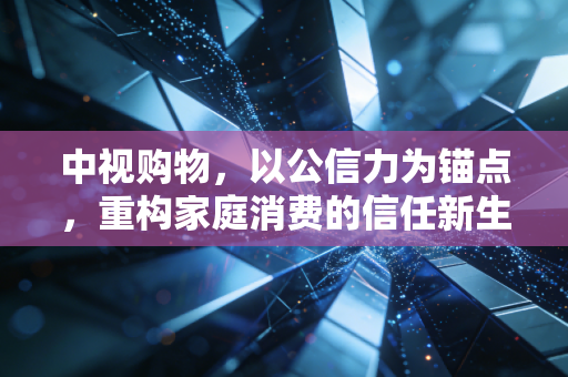 中视购物，以公信力为锚点，重构家庭消费的信任新生态