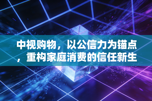中视购物，以公信力为锚点，重构家庭消费的信任新生态