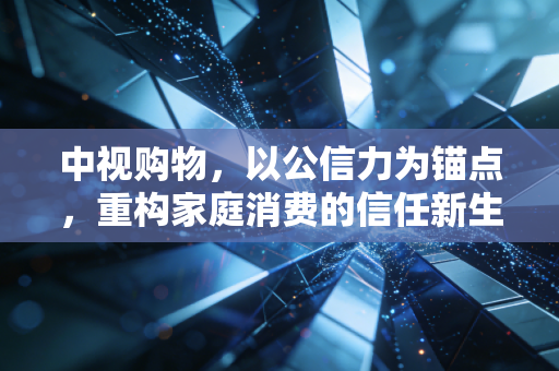 中视购物，以公信力为锚点，重构家庭消费的信任新生态