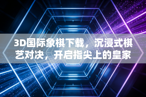 3D国际象棋下载，沉浸式棋艺对决，开启指尖上的皇家战场