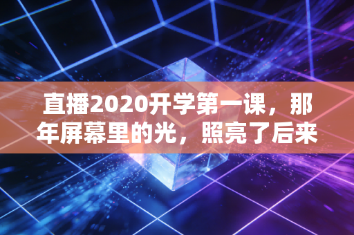 直播2020开学第一课，那年屏幕里的光，照亮了后来的每一步