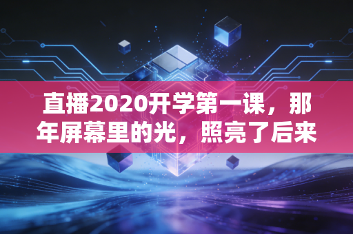 直播2020开学第一课，那年屏幕里的光，照亮了后来的每一步