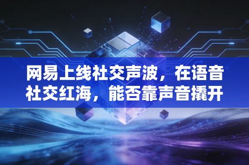 网易上线社交声波，在语音社交红海，能否靠声音撬开陌生人社交新入口？
