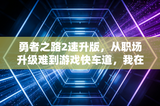 勇者之路2速升版，从职场升级难到游戏快车道，我在双重成长里找到平衡