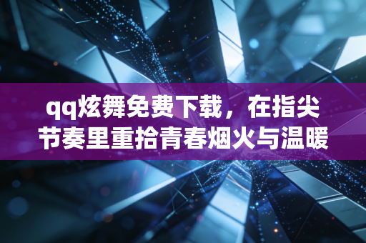 qq炫舞免费下载，在指尖节奏里重拾青春烟火与温暖联结