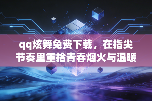 qq炫舞免费下载，在指尖节奏里重拾青春烟火与温暖联结