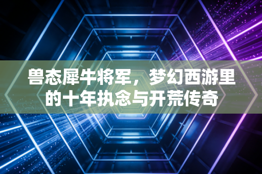 兽态犀牛将军，梦幻西游里的十年执念与开荒传奇