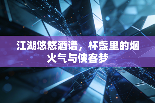 江湖悠悠酒谱，杯盏里的烟火气与侠客梦