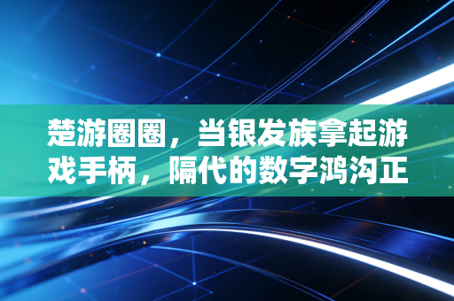 楚游圈圈，当银发族拿起游戏手柄，隔代的数字鸿沟正在被游戏填平