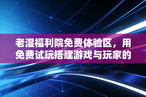 老湿福利院免费体验区，用免费试玩搭建游戏与玩家的暖心桥梁
