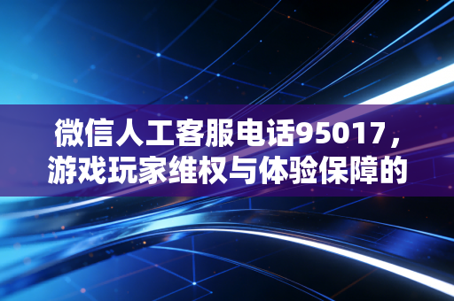 微信人工客服电话95017，游戏玩家维权与体验保障的坚实后盾