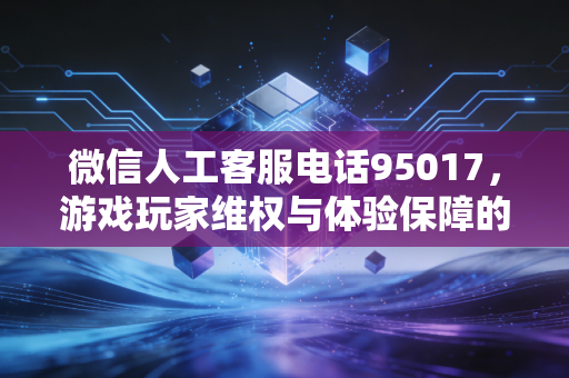 微信人工客服电话95017，游戏玩家维权与体验保障的坚实后盾