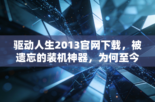 驱动人生2013官网下载，被遗忘的装机神器，为何至今仍有人坚守？