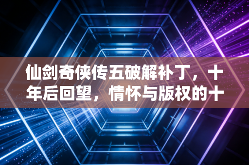 仙剑奇侠传五破解补丁，十年后回望，情怀与版权的十字路口