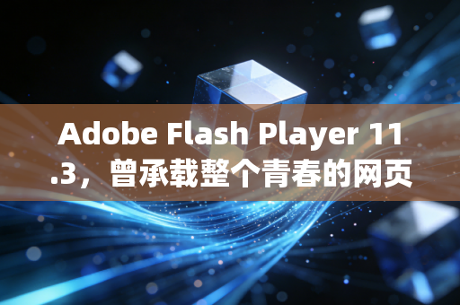 Adobe Flash Player 11.3，曾承载整个青春的网页引擎，为何最终成了时代的弃子