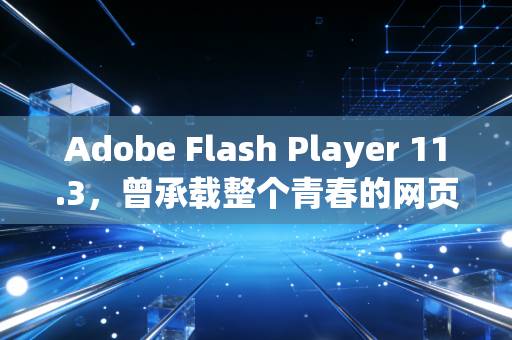 Adobe Flash Player 11.3，曾承载整个青春的网页引擎，为何最终成了时代的弃子
