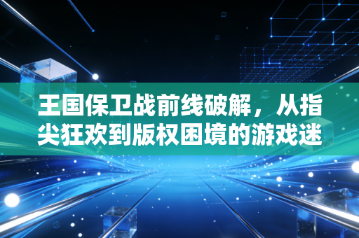 王国保卫战前线破解，从指尖狂欢到版权困境的游戏迷独白