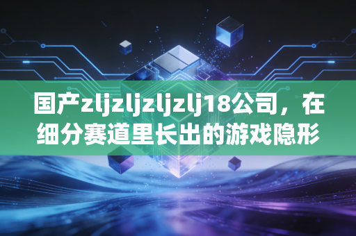 国产zljzljzljzlj18公司，在细分赛道里长出的游戏隐形黑马