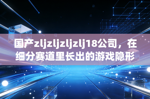 国产zljzljzljzlj18公司，在细分赛道里长出的游戏隐形黑马