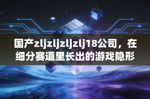 国产zljzljzljzlj18公司，在细分赛道里长出的游戏隐形黑马
