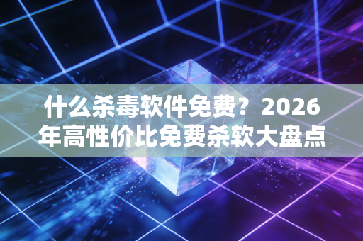什么杀毒软件免费？2026年高性价比免费杀软大盘点+真实使用体验