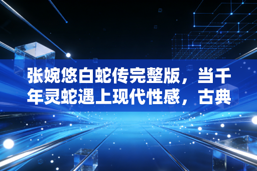 张婉悠白蛇传完整版，当千年灵蛇遇上现代性感，古典IP的破圈启示录