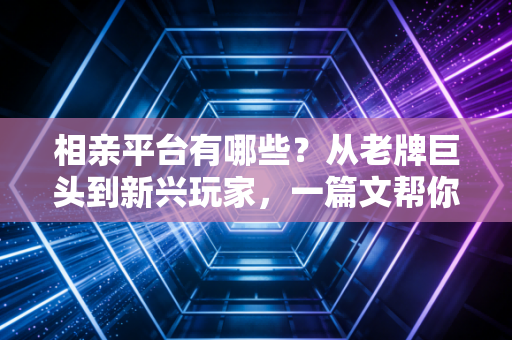 相亲平台有哪些？从老牌巨头到新兴玩家，一篇文帮你选对脱单赛道