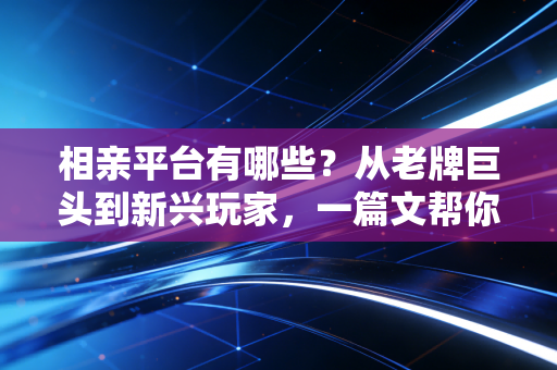 相亲平台有哪些？从老牌巨头到新兴玩家，一篇文帮你选对脱单赛道