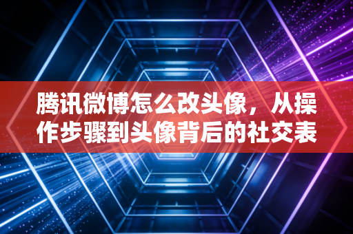 腾讯微博怎么改头像，从操作步骤到头像背后的社交表达