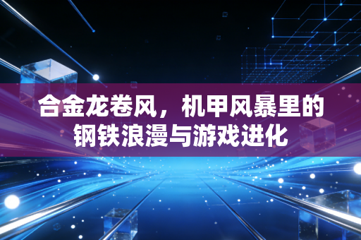 合金龙卷风，机甲风暴里的钢铁浪漫与游戏进化