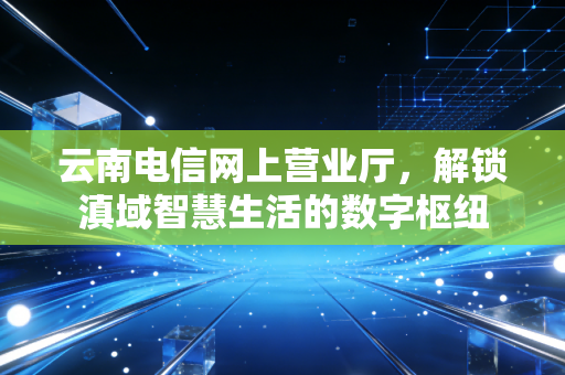 云南电信网上营业厅，解锁滇域智慧生活的数字枢纽