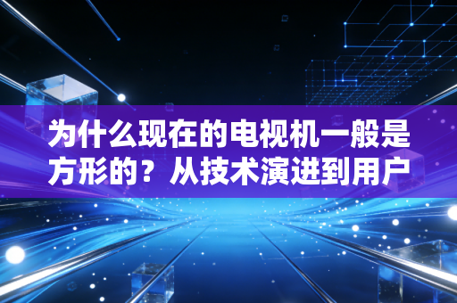为什么现在的电视机一般是方形的？从技术演进到用户习惯的深度解析
