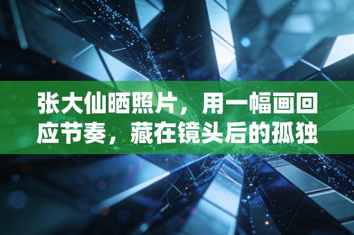 张大仙晒照片，用一幅画回应节奏，藏在镜头后的孤独与坚守