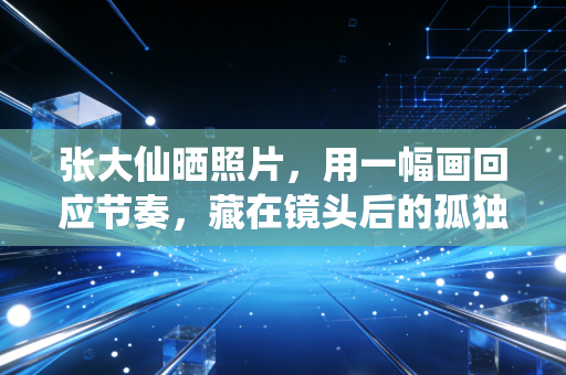 张大仙晒照片，用一幅画回应节奏，藏在镜头后的孤独与坚守