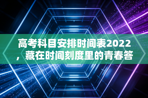 高考科目安排时间表2022，藏在时间刻度里的青春答卷