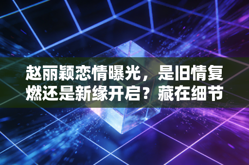 赵丽颖恋情曝光，是旧情复燃还是新缘开启？藏在细节里的感情抉择