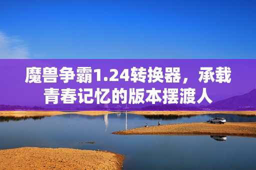 魔兽争霸1.24转换器，承载青春记忆的版本摆渡人